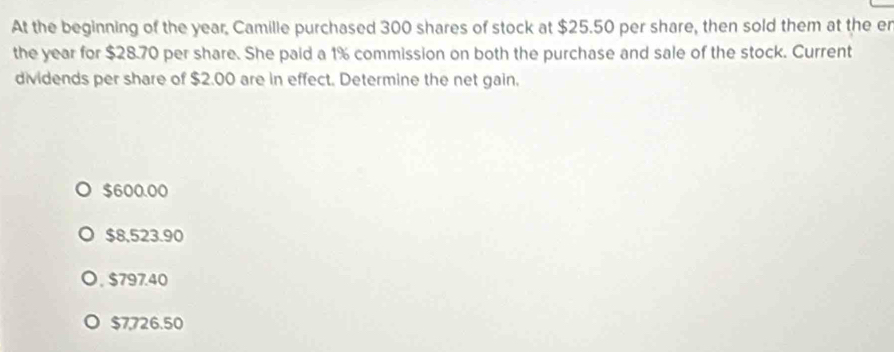 At the beginning of the year, Camille purchased 300 shares of stock at $25.50 per share, then sold them at the er
the year for $28.70 per share. She paid a 1% commission on both the purchase and sale of the stock. Current
dividends per share of $2.00 are in effect. Determine the net gain.
$600.00
$8,523.90
$797.40
$7,726.50