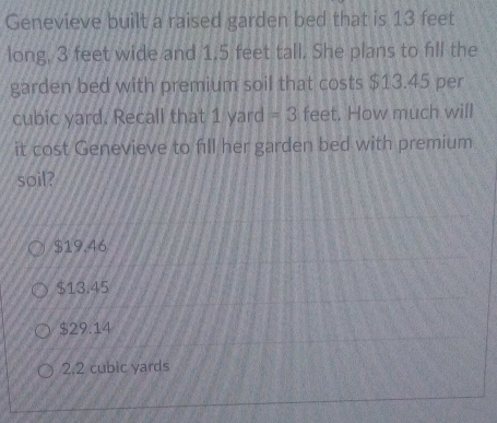 Genevieve built a raised garden bed that is 13 feet
long, 3 feet wide and 1.5 feet tall. She plans to fill the
garden bed with premium soil that costs $13.45 per
cubic yard. Recall that 1 yard = 3 feet. How much will
it cost Genevieve to fill her garden bed with premium
soil?
$19.46
$13.45
$29.14
2.2 cubic yards