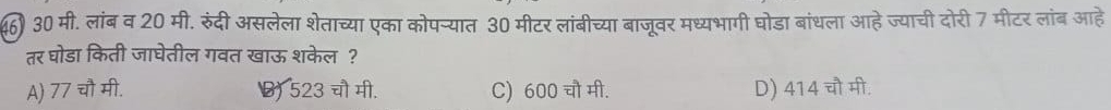 () 30 मी. लांब व 20 मी. रुंदी असलेला शेताच्या एका कोपन्यात 30 मीटर लांबीच्या बाजूवर मध्यभागी घोडा बांधला आहे ज्याची दोरी 7 मीटर लांब आहे
तर घोडा किती जाघेतील गवत खाऊ शकेल?
A) 77 चौ मी. () 523 चौ मी. C) 600 चौ मी. D) 414 चौ मी.