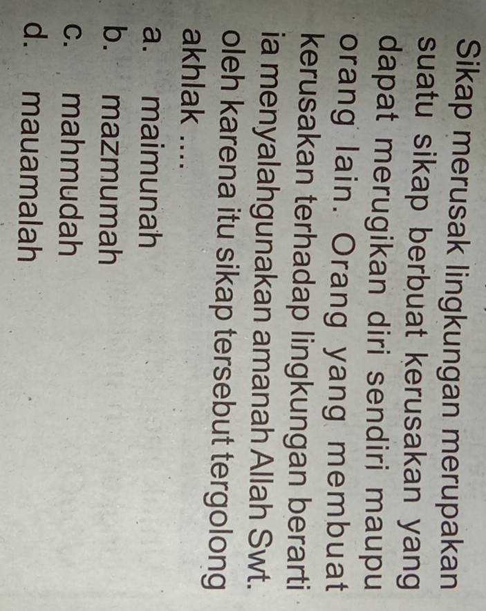 Sikap merusak lingkungan merupakan
suatu sikap berbuat kerusakan yang
dapat merugikan diri sendiri maupu
orang lain. Orang yang membuat
kerusakan terhadap lingkungan berarti
ia menyalahgunakan amanah Allah Swt.
oleh karena itu sikap tersebut tergolong
akhlak ....
a. maimunah
b. mazmumah
c. mahmudah
d. mauamalah