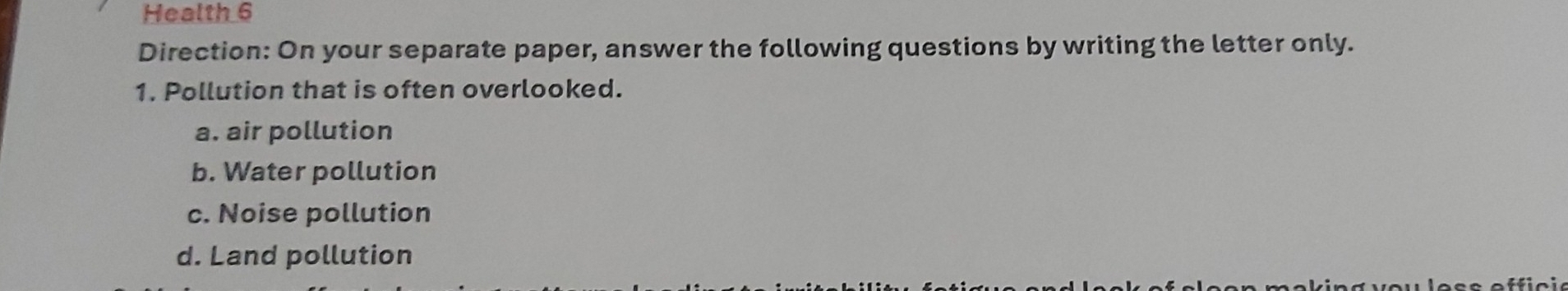 Health 6
Direction: On your separate paper, answer the following questions by writing the letter only.
1. Pollution that is often overlooked.
a. air pollution
b. Water pollution
c. Noise pollution
d. Land pollution