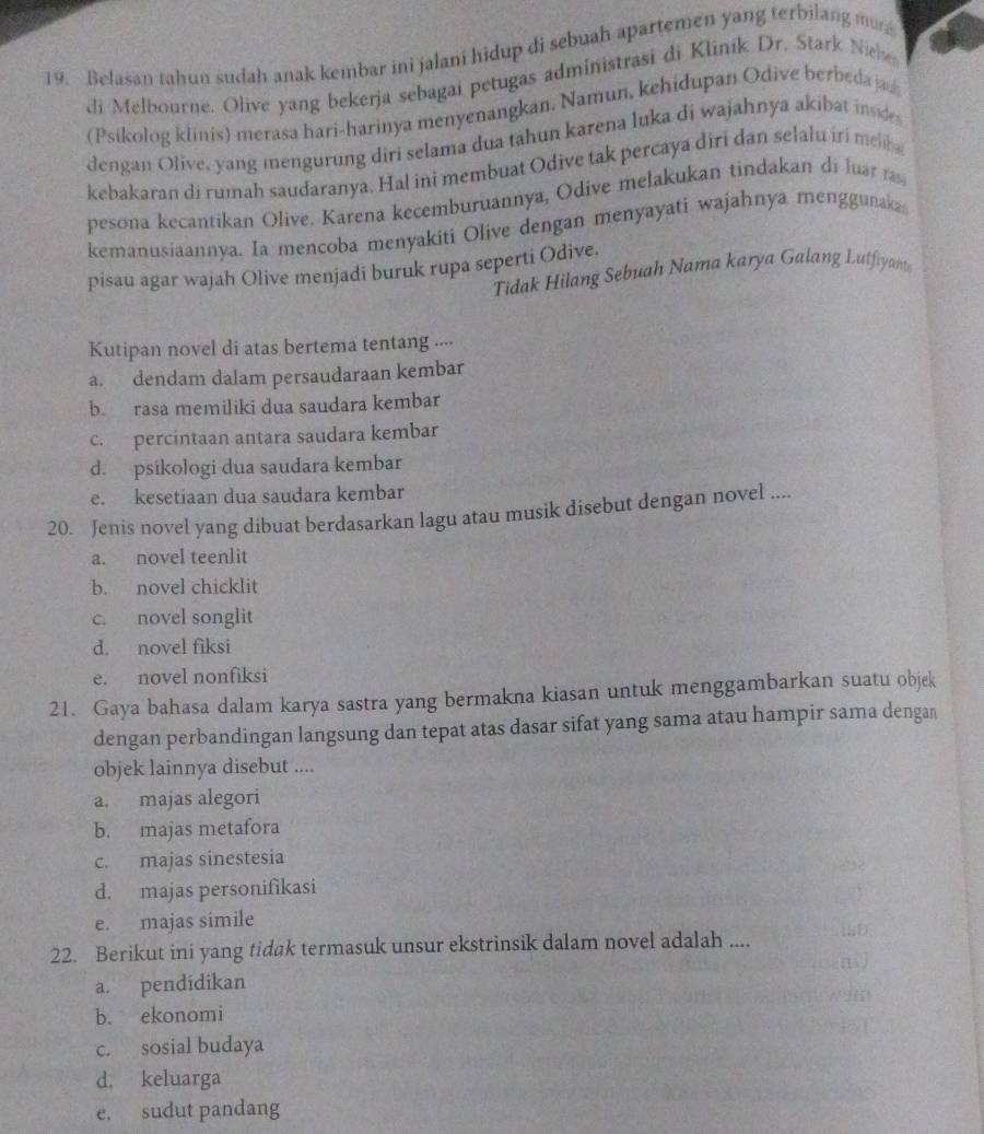 Belasan tahun sudah anak kembar ini jalani hidup di sebuah apartemen yang terbilang mu
di  Melbourne. Olive yang bekerja sebagai petugas administrasi di Klinik Dr. Stark Nie
(Psikolog klinis) merasa hari-harinya menyenangkan, Namun, kehidupan Odive berbeda jad
dengan Olive, yang mengurung diri selama dua tahun karena luka di wajahnya akibat inde
kebakaran di rumah saudaranya. Hal ini membuat Odive tak percaya diri dan selalu iri melb 
pesona kecantikan Olive. Karena kecemburuannya, Odive melakukan tindakan di luar ra
kemanusiaannya. Ia mencoba menyakiti Olive dengan menyayati wajahnya menggunaka
pisau agar wajah Olive menjadi buruk rupa seperti Odive.
Tidak Hilang Sebuah Nama karya Galang Lutfiyant
Kutipan novel di atas bertema tentang .··.
a. dendam dalam persaudaraan kembar
b. rasa memiliki dua saudara kembar
c. percintaan antara saudara kembar
d. psikologi dua saudara kembar
e. kesetiaan dua saudara kembar
20. Jenis novel yang dibuat berdasarkan lagu atau musik disebut dengan novel ....
a. novel teenlit
b. novel chicklit
c. novel songlit
d. novel fiksi
e. novel nonfiksi
21. Gaya bahasa dalam karya sastra yang bermakna kiasan untuk menggambarkan suatu objek
dengan perbandingan langsung dan tepat atas dasar sifat yang sama atau hampir sama dengan
objek lainnya disebut ....
a. majas alegori
b. majas metafora
c. majas sinestesia
d. majas personifikasi
e. majas simile
22. Berikut ini yang tidak termasuk unsur ekstrinsik dalam novel adalah ....
a. pendidikan
b. ekonomi
c. sosial budaya
d. keluarga
e. sudut pandang