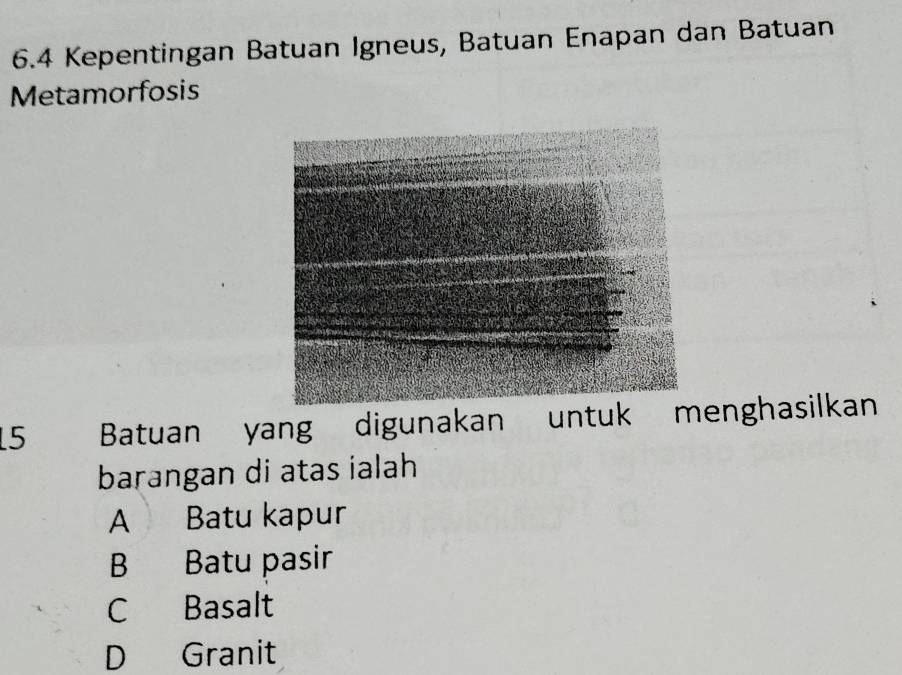 6.4 Kepentingan Batuan Igneus, Batuan Enapan dan Batuan
Metamorfosis
5 Batuan yang digunakan untuk menghasilkan
barangan di atas ialah
A Batu kapur
B Batu pasir
C Basalt
D Granit