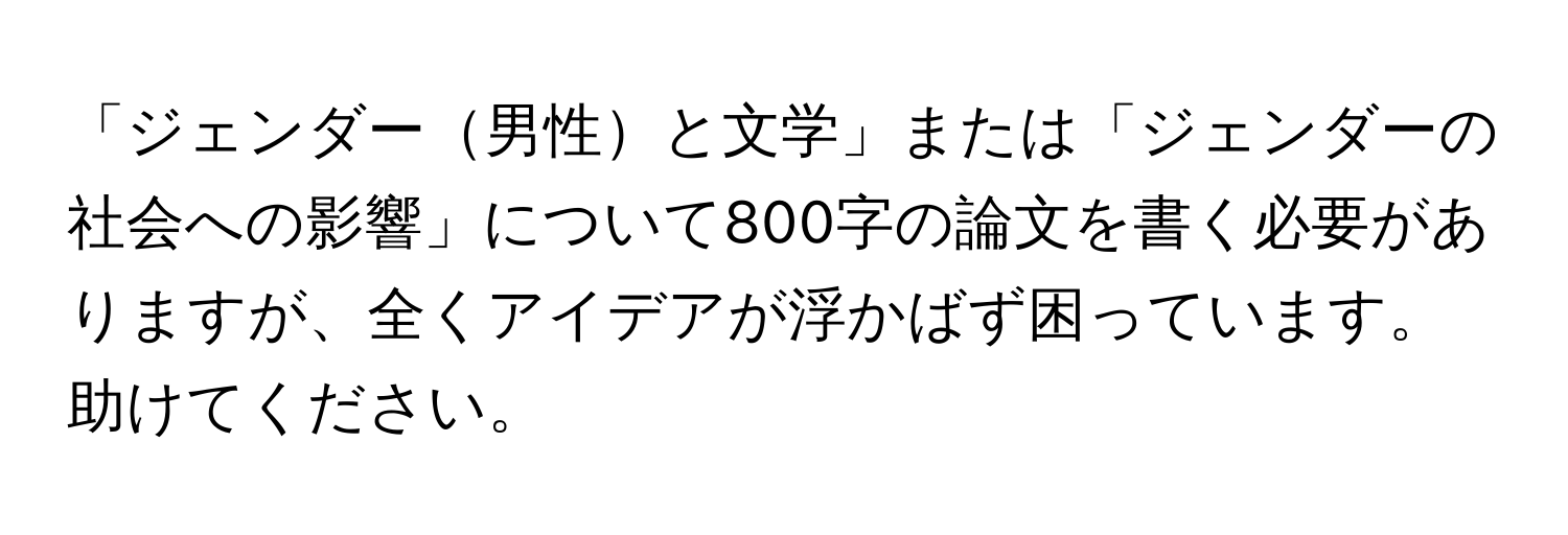 「ジェンダー男性と文学」または「ジェンダーの社会への影響」について800字の論文を書く必要がありますが、全くアイデアが浮かばず困っています。助けてください。