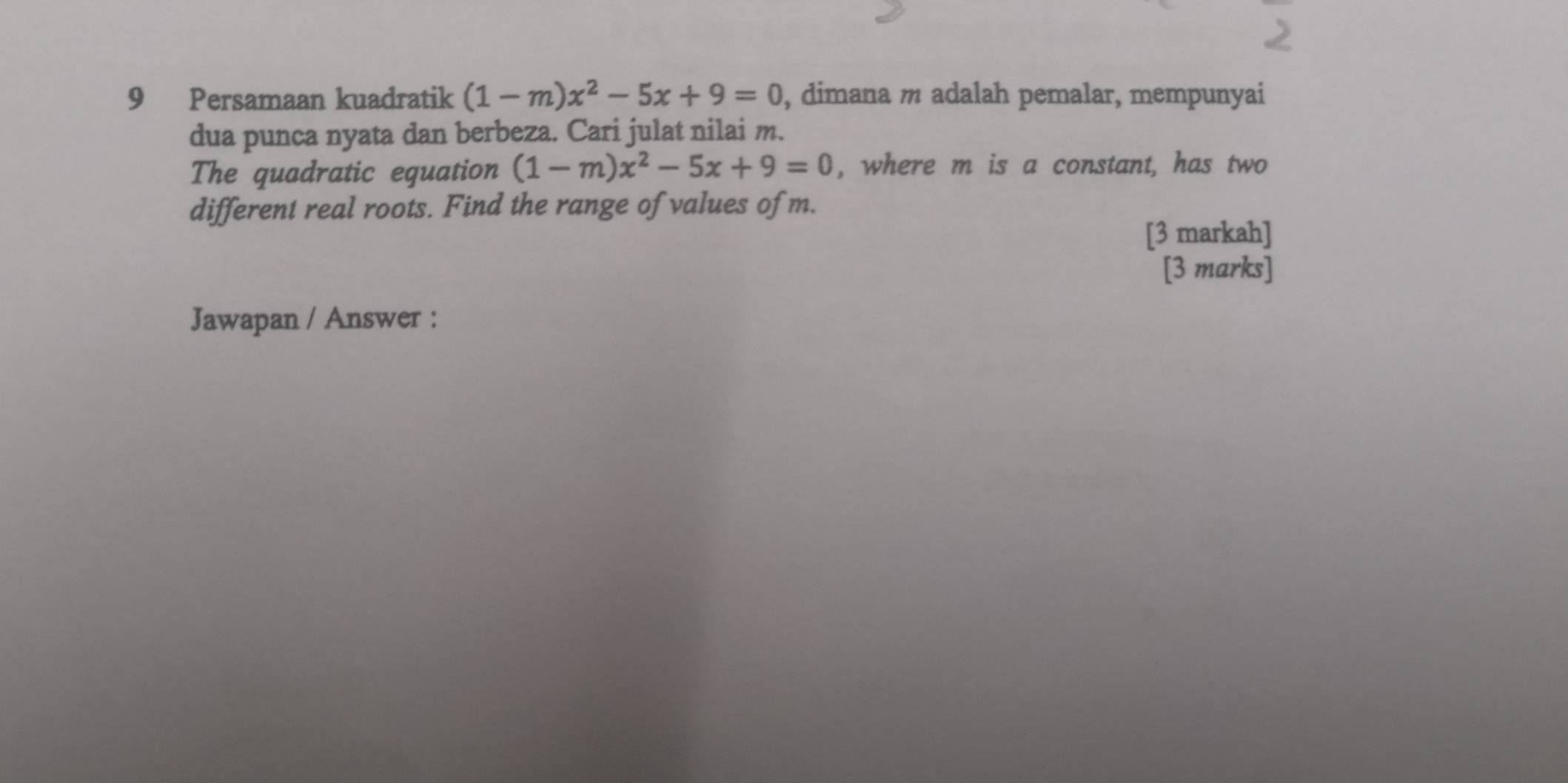 Persamaan kuadratik (1-m)x^2-5x+9=0 , dimana m adalah pemalar, mempunyai 
dua punca nyata dan berbeza. Cari julat nilai m. 
The quadratic equation (1-m)x^2-5x+9=0 , where m is a constant, has two 
different real roots. Find the range of values of m. 
[3 markah] 
[3 marks] 
Jawapan / Answer :