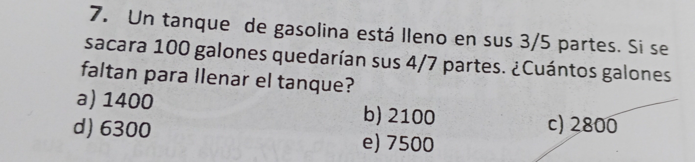 Un tanque de gasolina está lleno en sus 3/5 partes. Si se
sacara 100 galones quedarían sus 4/7 partes. ¿Cuántos galones
faltan para llenar el tanque?
a) 1400
b) 2100
d) 6300 c) 2800
e) 7500