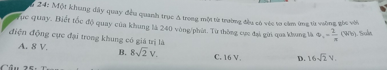 24: Một khung dây quay đều quanh trục Δ trong một từ trường đều có véc tơ cảm ứng từ vuông góc với
rục quay. Biết tốc độ quay của khung là 240 vòng/phút. Từ thông cực đại gửi qua khung là Phi _o= 2/π  (Wb). Suất
điện động cực đại trong khung có giá trị là
A. 8 V. 8sqrt(2)V. 
B.
C. 16 V. D. 16sqrt(2)V. 
Câu 25: