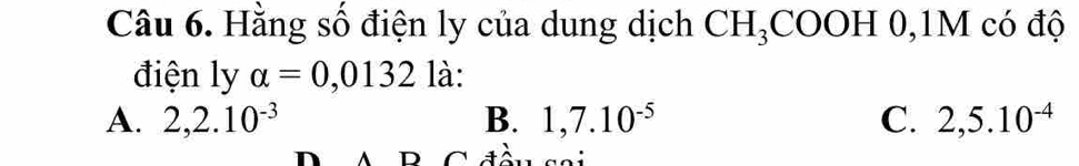 Hằng số điện ly của dung dịch CH_3COOH 0, 1M có độ
điện ly alpha =0,0132 là:
A. 2, 2.10^(-3) B. 1, 7.10^(-5) C. 2,5.10^(-4)
D A B Cđều sai