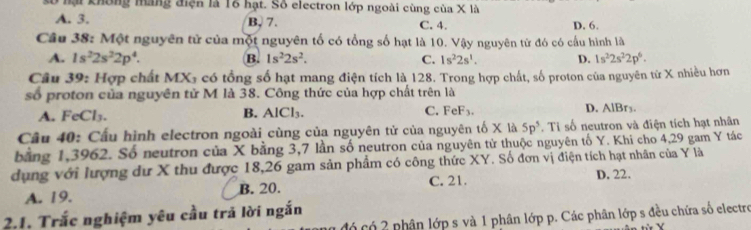 lố nại không máng điện là 16 hạt. Số electron lớp ngoài cùng của X là
A. 3. B, 7. C. 4. D. 6.
Câu 38: Một nguyên tử của một nguyên tố có tổng số hạt là 10. Vậy nguyên từ đó có cầu hình là
A. 1s^22s^22p^4. B. 1s^22s^2. C. 1s^22s^1. D. 1s^22s^22p^6. 
Câu 39: Hợp chất MX₃ có tổng số hạt mang điện tích là 128. Trong hợp chất, số proton của nguyên tử X nhiều hơn
số proton của nguyên tử M là 38. Công thức của hợp chất trên là
A. FeCl₃. B. AlCl₃. C. FeF_3. D. AlBry.
Câu 40: Cấu hình electron ngoài cùng của nguyên tử của nguyên tố X là 5p^5. Tỉ số neutron và điện tích hạt nhân
bằng 1,3962. Số neutron của X bằng 3, 7 lần số neutron của nguyên tử thuộc nguyên tố Y. Khi cho 4, 29 gam Y tác
dụng với lượng dư X thu được 18, 26 gam sản phẩm có công thức XY. Số đơn vị điện tích hạt nhân của Y là
C. 21.
A. 19. B. 20. D. 22.
2.1. Trắc nghiệm yêu cầu trả lời ngắn
đó có 2 phân lớp s và 1 phân lớp p. Các phân lớp s đều chứa số electro