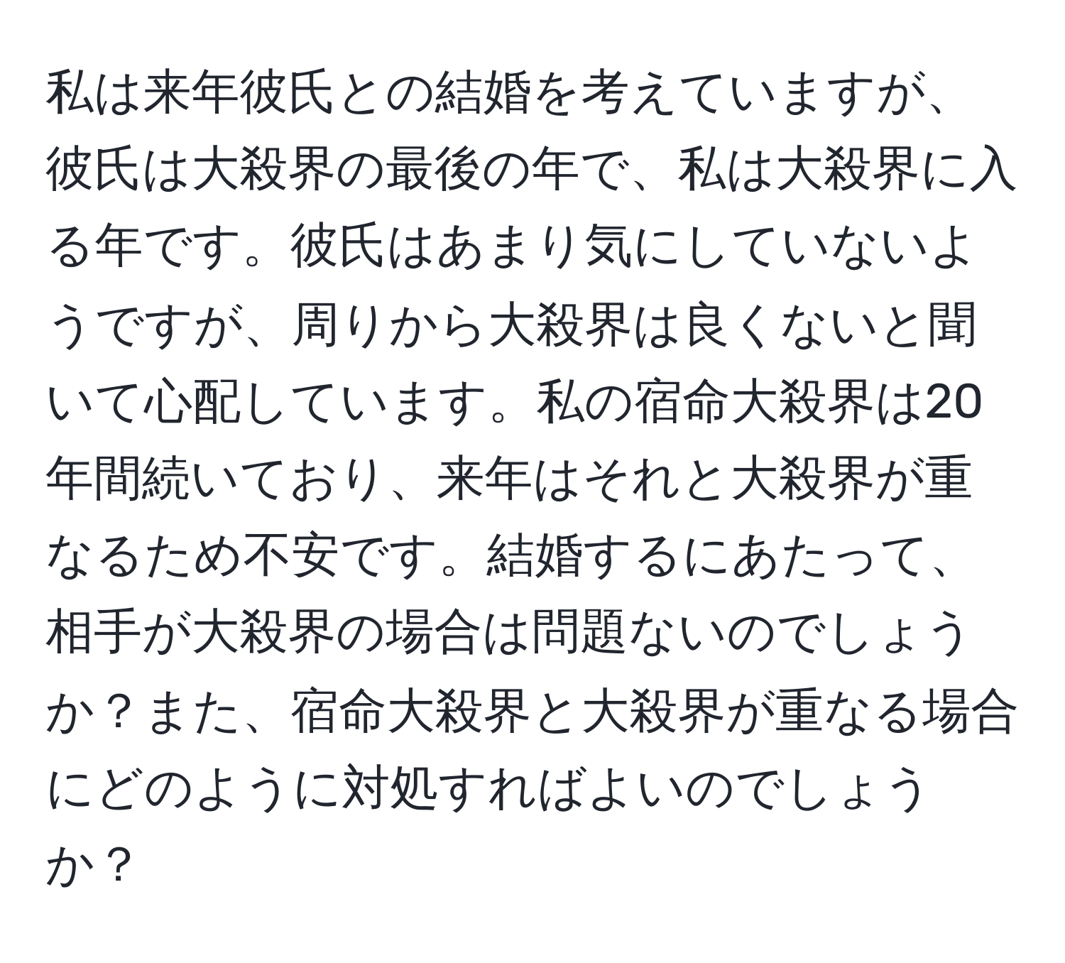 私は来年彼氏との結婚を考えていますが、彼氏は大殺界の最後の年で、私は大殺界に入る年です。彼氏はあまり気にしていないようですが、周りから大殺界は良くないと聞いて心配しています。私の宿命大殺界は20年間続いており、来年はそれと大殺界が重なるため不安です。結婚するにあたって、相手が大殺界の場合は問題ないのでしょうか？また、宿命大殺界と大殺界が重なる場合にどのように対処すればよいのでしょうか？