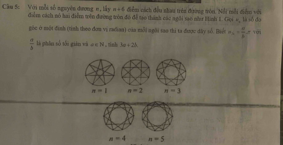 Cầu 5: Với mỗi số nguyên dương n, lấy n+6 điểm cách đều nhau trên đường tròn. Nổi mỗi điểm với
điểm cách nó hai điểm trên đường tròn đó để tạo thành các ngôi sao như Hình 1. Gọi u_n là số đo
góc ở một đinh (tính theo đơn vị radian) của mỗi ngôi sao thì ta được dãy số. Biết u_14= a/b π với
 a/b  là phân số tối giản và a∈ N. tính 3a+2b.
n=1 n=2 n=3
n=4 n=5