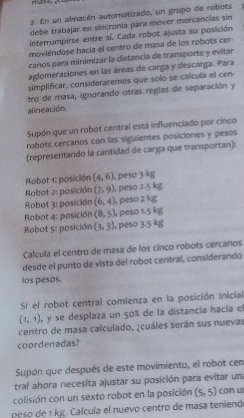 En un almacén automatizado, un grupo de robots 
debe trabajar en sincronía para mover mercancías sin 
interrumpirse entre sí. Cada robot ajusta su posición 
moviéndose hacía el centro de masa de los robots cer- 
canos para minimizar la distancia de transporte y evitar 
aglomeraciones en las áreas de carga y descarga. Para 
simplificar, consideraremos que solo se calcula el cen- 
tro de masa, ignorando otras reglas de separación y 
alineación. 
Supón que un robot central está influenciado por cinco 
robots cercanos con las siguientes posiciones y pesos 
(representando la cantidad de carga que transportan): 
Robot 1: posición (4,6) , peso 
Robot 2: posición (7,9) , peso 
Robot 3: posición (6,4) , peso 2 
Robot 4: posición (8,5) , peso 1. 
Robot 5: posición (3,3) , peso 3. 
Calcula el centro de masa de los cinco robots cercanos 
desde el punto de vista del robot central, considerando 
los pesos. 
Si el robot central comienza en la posición inicial
(1,1) , y se desplaza un 50% de la distancía hacía el 
centro de masa calculado, ¿cuáles serán sus nuevas 
coordenadas? 
Supón que después de este movimiento, el robot cen 
tral ahora necesita ajustar su posición para evitar una 
colisión con un sexto robot en la posición (5,5) con u 
peso de 1 kg. Calcula el nuevo centro de masa teniendo