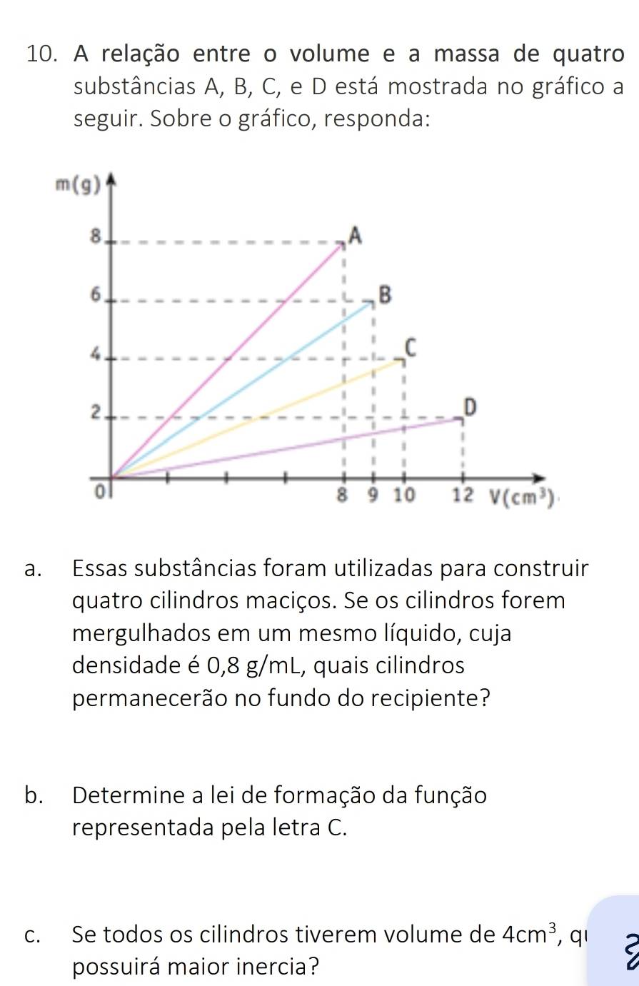 A relação entre o volume e a massa de quatro
substâncias A, B, C, e D está mostrada no gráfico a
seguir. Sobre o gráfico, responda:
a. Essas substâncias foram utilizadas para construir
quatro cilindros maciços. Se os cilindros forem
mergulhados em um mesmo líquido, cuja
densidade é 0,8 g/mL, quais cilindros
permanecerão no fundo do recipiente?
b. Determine a lei de formação da função
representada pela letra C.
c. Se todos os cilindros tiverem volume de 4cm^3 , q'
possuirá maior inercia?
C