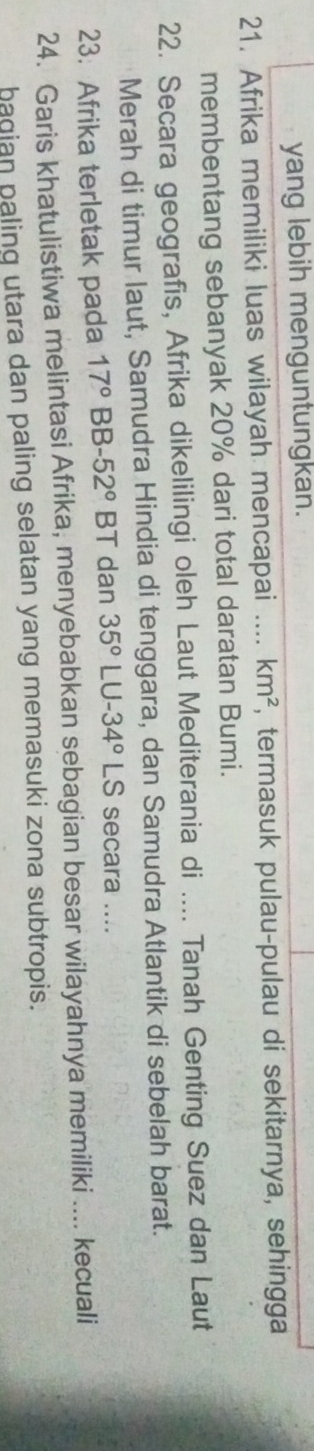 yang lebih menguntungkan. 
21. Afrika memiliki luas wilayah mencapai .... km^2 , termasuk pulau-pulau di sekitarnya, sehingga 
membentang sebanyak 20% dari total daratan Bumi. 
22. Secara geografis, Afrika dikelilingi oleh Laut Mediterania di .... Tanah Genting Suez dan Laut 
Merah di timur laut, Samudra Hindia di tenggara, dan Samudra Atlantik di sebelah barat. 
23. Afrika terletak pada 17° BE -52° BT dan 35° ∠ C J-34°LS secara .... 
24. Garis khatulistiwa melintasi Afrika, menyebabkan sebagian besar wilayahnya memiliki .... kecuali 
bagian paling utara dan paling selatan yang memasuki zona subtropis.