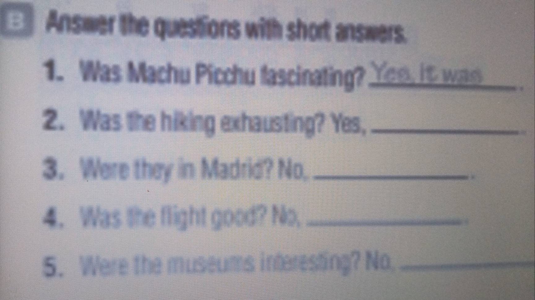 Answer the questions with short answers. 
1. Was Machu Picchu fascinating? Yom it was 
2. Was the hiking exhausting? Yes;_ 
3. Were they in Madrid? No_ 
4. Was the flight good? No,_ 
5. Were the museums inferesting? No._