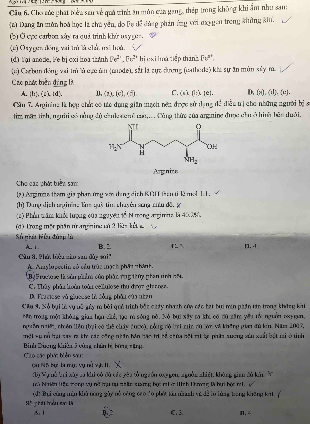 Ngô Thị Thủy (Yên Phống -Bắc Ninh)
Câu 6. Cho các phát biểu sau về quá trình ăn mòn của gang, thép trong không khí ẩm như sau:
(a) Dạng ăn mòn hoá học là chủ yếu, do Fe dễ dàng phản ứng với oxygen trong không khí.
(b) Ở cực carbon xảy ra quá trình khử oxygen.
(c) Oxygen đóng vai trò là chất oxi hoá.
(d) Tại anode, Fe bị oxi hoá thành Fe^(2+),Fe^(2+) bị oxi hoá tiếp thành Fe³†.
(e) Carbon đóng vai trò là cực âm (anode), sắt là cực dương (cathode) khi sự ăn mòn xảy ra.
Các phát biểu đúng là
A. (b), (c), (d). B. (a), (c), (d). C. (a), (b), (e). D. (a), (d), (e).
Câu 7. Arginine là hợp chất có tác dụng giãn mạch nên được sử dụng để điều trị cho những người bị sự
tim mãn tính, người có nồng độ cholesterol cao,... Công thức của arginine được cho ở hình bên dưới.
Arginine
Cho các phát biểu sau:
(a) Arginine tham gia phản ứng với dung dịch KOH theo tỉ lệ mol 1:1.
(b) Dung dịch arginine làm quỳ tím chuyển sang màu đỏ.
(c) Phần trăm khối lượng của nguyên tố N trong arginine là 40,2%.
(d) Trong một phân tử arginine có 2 liên kết π.
Số phát biểu đúng là
A. 1. B. 2. C. 3. D. 4.
Câu 8. Phát biểu nào sau đây sai?
A. Amylopectin có cấu trúc mạch phân nhánh.
B) Fructose là sản phẩm của phản ứng thủy phân tinh bột.
C. Thủy phân hoàn toàn cellulose thu được glucose.
D. Fructose và glucose là đồng phân của nhau.
Câu 9. Nổ bụi là vụ nổ gây ra bởi quá trình bốc cháy nhanh của các hạt bụi mịn phân tán trong không khí
bên trong một không gian hạn chế, tạo ra sóng nổ. Nổ bụi xảy ra khi có đủ năm yếu tố: nguồn oxygen,
nguồn nhiệt, nhiên liệu (bụi có thể cháy được), nồng độ bụi mịn đủ lớn và không gian đủ kín. Năm 2007,
một vụ nổ bụi xảy ra khi các công nhân hàn bảo trì bể chứa bột mì tại phân xưởng sản xuất bột mì ở tỉnh
Bình Dương khiến 5 công nhân bị bỏng nặng.
Cho các phát biểu sau:
(a) Nổ bụi là một vụ nổ vật lí.
(b) Vụ nổ bụi xảy ra khi có đủ các yếu tố nguồn oxygen, nguồn nhiệt, không gian đủ kín.
(c) Nhiên liệu trong vụ nổ bụi tại phân xưởng bột mì ở Bình Dương là bụi bột mì.
(d) Bụi càng mịn khả năng gây nổ càng cao do phát tán nhanh và dễ lơ lửng trong không khí.
Số phát biểu sai là
A. 1 B. 2 C. 3. D. 4.