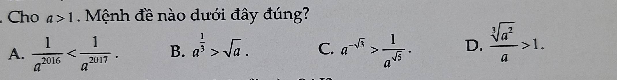 Cho a>1. Mệnh đề nào dưới đây đúng?
A.  1/a^(2016)  .
B. a^(frac 1)3>sqrt(a). a^(-sqrt(3))> 1/a^(sqrt(5)) . 
C.
D.  sqrt[3](a^2)/a >1.