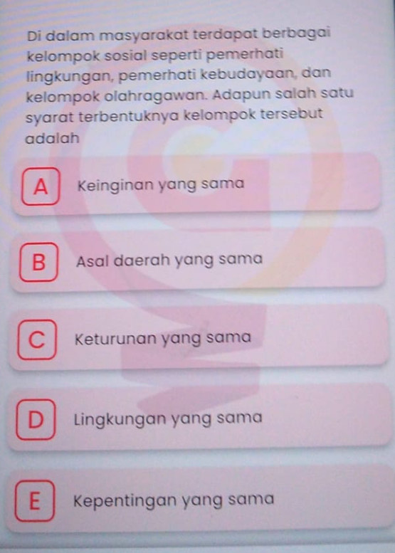 Di dalam masyarakat terdapat berbagai
kelompok sosial seperti pemerhati
lingkungan, pemerhati kebudayaan, dan
kelompok olahragawan. Adapun salah satu
syarat terbentuknya kelompok tersebut
adalah
A Keinginan yang sama
B Asal daerah yang sama
C Keturunan yang sama
D Lingkungan yang sama
E Kepentingan yang sama