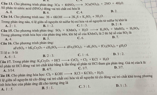 Cầu 13. Cho phương trình phản ứng: 3Cu+8HNO_3to 3Cu(NO_3)_2+2NO+4H_2O.
Số phân tử nitric acid (HNO_3) đóng vai trò chất oxi hóa là C. 4. D. 2.
A. 8. B. 6.
Câu 14. Cho phương trình sau: 3S+6KOHto 2K_2S+K_2SO_3+3H_2O.
Trong phản ứng nàu, tỉ lệ giữa số nguyên tử sulfur bị oxi hóa và số nguyên tử sulfur bị khử là
A. 2:1. B. 1:2. C. 1:3. D. 2:8.
Câu 15. Cho phương trình phản ứng: SO_2+KMnO_4+H_2O _  K_2SO_4+MnSO_4+H_2SO_4.
SO_2 là
Trong phương trình hóa học của phản ứng trên, khi hệ số của KMnO_4 là 2 thì hệ số của D. 7.
A. 4. B. 5. C. 6.
Câu 16. Cho phương trình phản ứng:
aFeSO_4+bK_2Cr_2O_7+cH_2SO_4to dFe_2(SO_4)_3+eK_2SO_4+fCr_2(SO_4)_3+gH_2O
Ti lệ r :bli
A. 6:1. B. 2:3. C. 1:6. D. 3:2.
Câu 17. Trong phản ứng: K_2Cr_2O_7+HCl .. CrCl_3+Cl_2+KCl+H_2O
Số phân tử HCl đóng vai trò chất khữ bằng k lần tổng số phân từ HCl tham gia phản ứng. Giá trị của k là
A. 3/14. B. 4/7. C. 1/7 D. 3/7.
Câu 18. Cho phản ứng hóa học: Cl_2+KOHto KCl+KClO_3+H_2O.
lị lệ giữa số nguyên tử clo đóng vai trò chất oxi hóa và số nguyên từ clo đóng vai trò chất khử trong phương
inh hóa học của phản ứng đã cho tương ứng là
A. 1:5. B. 5:1. C. 3:1. D. 1:3.