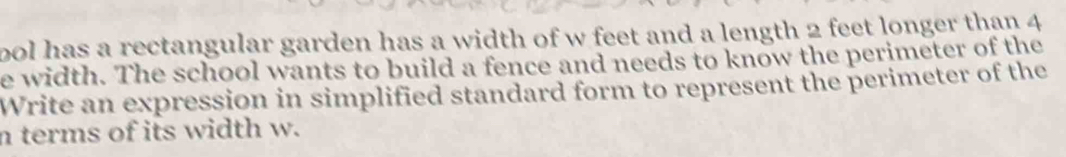 pol has a rectangular garden has a width of w feet and a length 2 feet longer than 4
e width. The school wants to build a fence and needs to know the perimeter of the 
Write an expression in simplified standard form to represent the perimeter of the 
n terms of its width w.