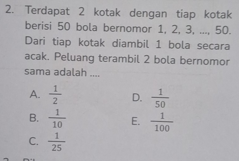 Terdapat 2 kotak dengan tiap kotak
berisi 50 bola bernomor 1, 2, 3, ..., 50.
Dari tiap kotak diambil 1 bola secara
acak. Peluang terambil 2 bola bernomor
sama adalah ....
A.  1/2 
D.  1/50 
B.  1/10 
E.  1/100 
C.  1/25 