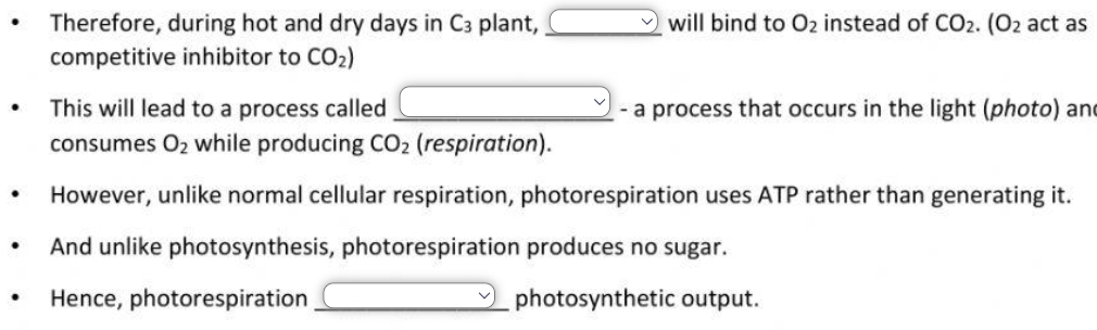 Therefore, during hot and dry days in C_3 plant, _  will bind to O_2 instead of CO_2.(O_2 act as 
competitive inhibitor to CO_2)
This will lead to a process called _ _  - a process that occurs in the light (photo) an 
consumes O_2 while producing CO_2 (respiration). 
However, unlike normal cellular respiration, photorespiration uses ATP rather than generating it. 
And unlike photosynthesis, photorespiration produces no sugar. 
Hence, photorespiration _ □ photosynthetic output.