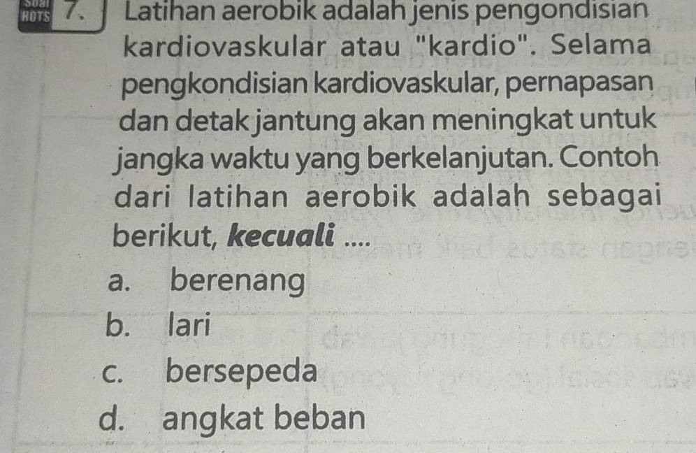 HOTS 7. Latihan aerobik adalah jenis pengondisian
kardiovaskular atau "kardio". Selama
pengkondisian kardiovaskular, pernapasan
dan detak jantung akan meningkat untuk
jangka waktu yang berkelanjutan. Contoh
dari latihan aerobik adalah sebagai
berikut, kecuali ....
a. berenang
b. lari
c. bersepeda
d. angkat beban