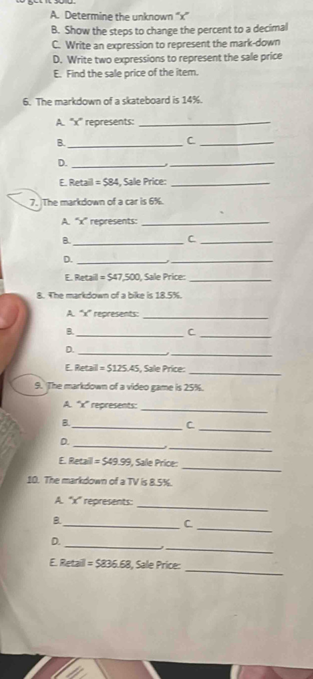 Determine the unknown “ x ” 
B. Show the steps to change the percent to a decimal 
C. Write an expression to represent the mark-down 
D. Write two expressions to represent the sale price 
E. Find the sale price of the item. 
6. The markdown of a skateboard is 14%. 
A. '' x '' represents:_ 
B._ 
_C 
D._ 
_ 
E. Retail =584 , Sale Price:_ 
7. The markdown of a car is 6%. 
A. “ x ” represents:_ 
B._ 
C._ 
D._ 
_ 
E. Retail =547,500 , Sale Price:_ 
8. The markdown of a bike is 18.5%. 
A. “ x ” represents:_ 
B._ 
_C 
__ 
D. 
_ 
E. Retaill =$125.45 i, Sale Price: 
9. The markdown of a video game is 25%. 
A. “' x '' represents:_ 
B._ 
_C 
_ 
D. 
_ 
_ 
E. Retaill =$49.99 , Sale Price: 
10. The markdown of a TV is 8.5%. 
_ 
A. '' x '' represents: 
_ 
B. 
_C 
_ 
_ 
D. 
J 
_ 
E. Retail =$836.68 1, Sale Price: