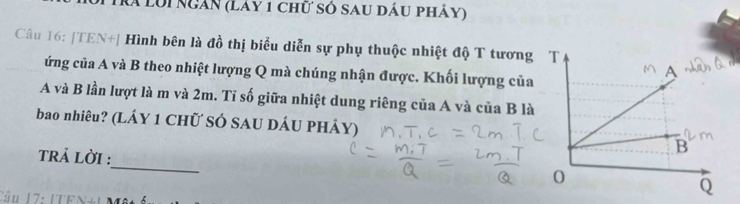 à lôi ngàn (Lay 1 chữ số sau dầu pháy) 
Câu 16: [TEN+] Hình bên là đồ thị biểu diễn sự phụ thuộc nhiệt độ T tương 
ứng của A và B theo nhiệt lượng Q mà chúng nhận được. Khối lượng của 
A và B lần lượt là m và 2m. Tỉ số giữa nhiệt dung riêng của A và của B là 
bao nhiêu? (LÁY 1 CHữ SÓ SAU DÁU PHÁy) 
_ 
trả lời : 
Câu 17: ITE a