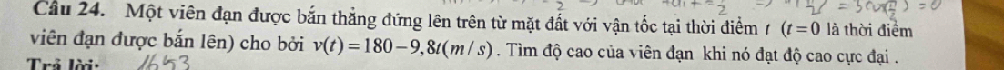 Cầu 24. Một viên đạn được bắn thẳng đứng lên trên từ mặt đất với vận tốc tại thời điểm 1 (t=0 là thời điểm 
viên đạn được bắn lên) cho bởi v(t)=180-9,8t(m/s). Tìm độ cao của viên đạn khi nó đạt độ cao cực đại . 
Trả lời: