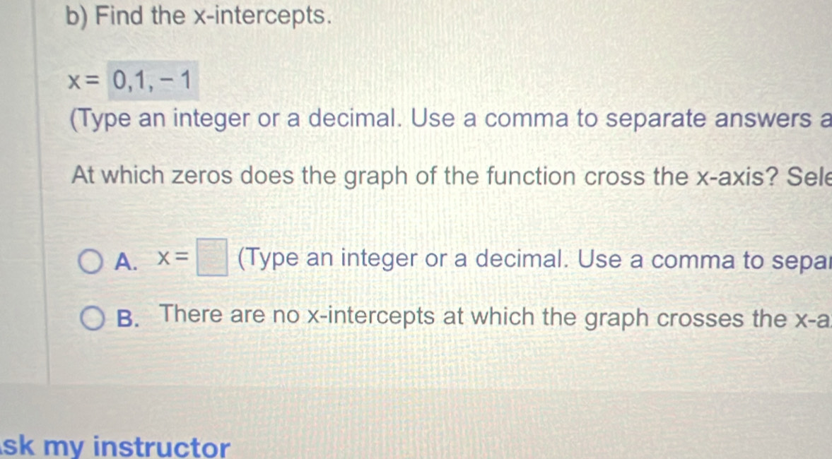 Find the x-intercepts.
x=0,1,-1
(Type an integer or a decimal. Use a comma to separate answers a
At which zeros does the graph of the function cross the x-axis? Sele
A. x=□ (Type an integer or a decimal. Use a comma to sepal
B. There are no x-intercepts at which the graph crosses the x -a
sk my instructor