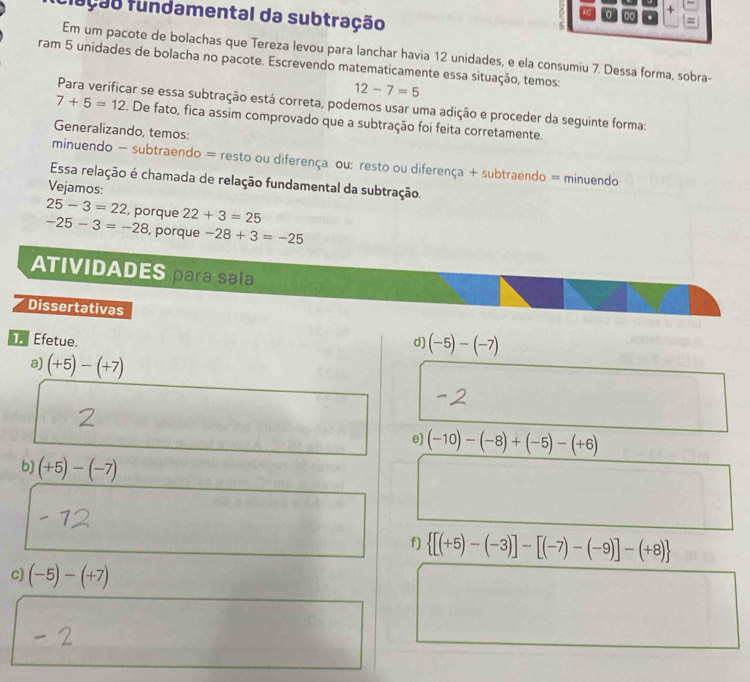 fução fundamental da subtração 
0 + 
Em um pacote de bolachas que Tereza levou para lanchar havia 12 unidades, e ela consumiu 7. Dessa forma, sobra- 
ram 5 unidades de bolacha no pacote. Escrevendo matematicamente essa situação, temos:
12-7=5
Para verificar se essa subtração está correta, podemos usar uma adição e proceder da seguinte forma:
7+5=12. De fato, fica assim comprovado que a subtração foi feita corretamente. 
Generalizando, temos: 
minuendo - subtraendo = resto ou diferença ou: resto ou diferença + subtraendo = minuendo 
Essa relação é chamada de relação fundamental da subtração. 
Vejamos:
25-3=22 , porque 22+3=25
-25-3=-28 , porque -28+3=-25
ATIVIDADES para sala 
Dissertativas 
Efetue. d) (-5)-(-7)
a) (+5)-(+7)
e) (-10)-(-8)+(-5)-(+6)
b) (+5)-(-7)
f)  [(+5)-(-3)]-[(-7)-(-9)]-(+8)
c) (-5)-(+7)