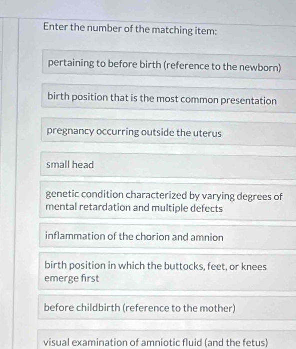 Enter the number of the matching item: 
pertaining to before birth (reference to the newborn) 
birth position that is the most common presentation 
pregnancy occurring outside the uterus 
small head 
genetic condition characterized by varying degrees of 
mental retardation and multiple defects 
inflammation of the chorion and amnion 
birth position in which the buttocks, feet, or knees 
emerge frst 
before childbirth (reference to the mother) 
visual examination of amniotic fluid (and the fetus)