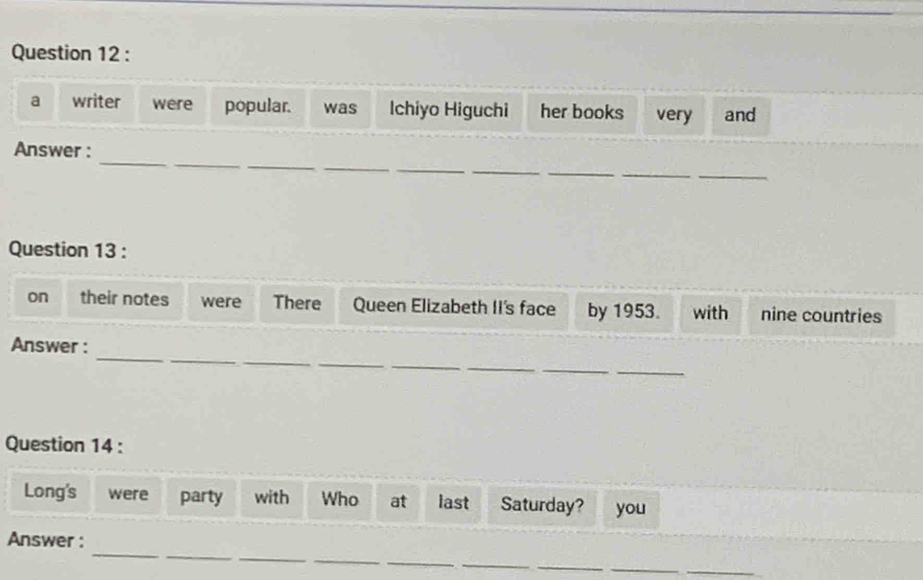 a writer were popular. was Ichiyo Higuchi her books very and 
_ 
_ 
_ 
_ 
Answer : 
_ 
__ 
_ 
Question 13 : 
on their notes were There Queen Elizabeth II's face by 1953. with nine countries 
_ 
_ 
_ 
_ 
_ 
Answer : 
__ 
Question 14 : 
Long's were party with Who at last Saturday? you 
_ 
_ 
_ 
_ 
Answer : 
_ 
_ 
__ 
_