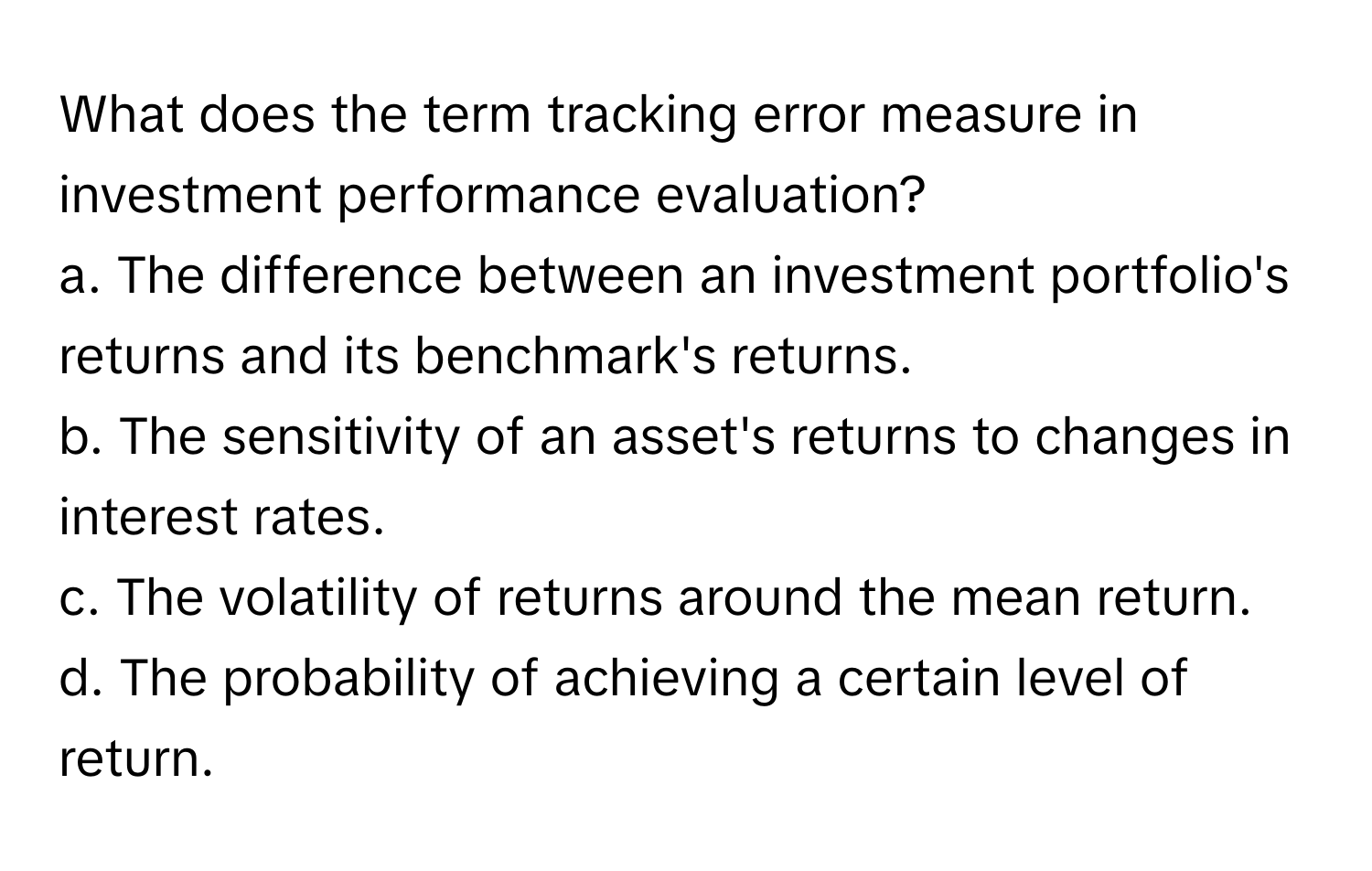 What does the term tracking error measure in investment performance evaluation?

a. The difference between an investment portfolio's returns and its benchmark's returns. 
b. The sensitivity of an asset's returns to changes in interest rates. 
c. The volatility of returns around the mean return. 
d. The probability of achieving a certain level of return.