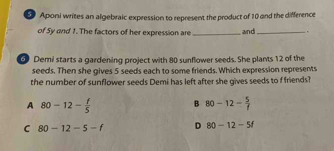 Aponi writes an algebraic expression to represent the product of 10 and the difference
of 5y and 1. The factors of her expression are _and _.
6) Demi starts a gardening project with 80 sunflower seeds. She plants 12 of the
seeds. Then she gives 5 seeds each to some friends. Which expression represents
the number of sunflower seeds Demi has left after she gives seeds to f friends?
A 80-12- f/5 
B 80-12- 5/f 
C 80-12-5-f
D 80-12-5f