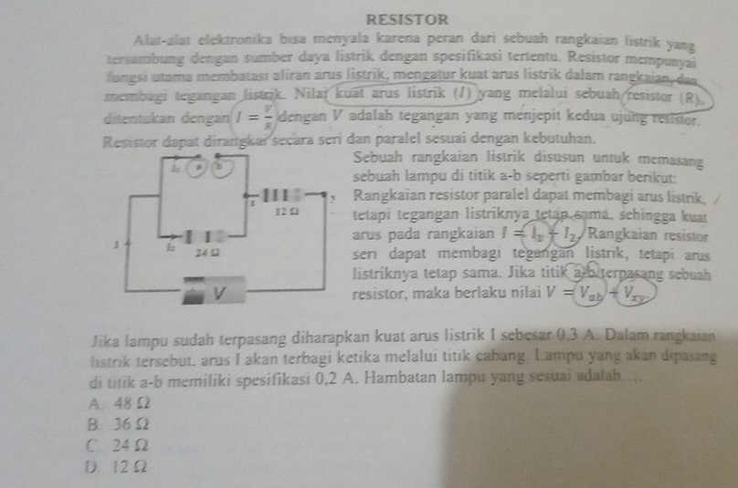 RESISTOR
Alat-alat elektronika bisa menyala karena peran dari sebuah rangkaian listrik yang
tersambung dengan sumber daya listrik dengan spesifikasi tertentu. Resistor mempunyai
fungsi utama membatasi aliran arus listrik, mengatur kuat arus listrik dalam rangkaian, dan
membagi tegangan listrik. Nilai kuāt arus listrik (J) yang melalui sebuah resistor (R)
ditentukan dengan I= V/8  dengan V adalah tegangan yang menjepit kedua ujung resistor.
Resistor dapat dirangkai secara seri dan paralel sesuai dengan kebutuhan.
Sebuah rangkaian listrik disusun untuk memasang
sebuah lampu di titik a-b seperti gambar berikut:
Rangkaian resistor paralel dapat membagi arus listrik,
tetapí tegangan listríknya tetap samá, schingga kuat
arus pada rangkaian I=I_3+I_2, Rangkaian resistor
seri dapat membagi tegangan listrik, tetapi arus
listriknya tetap sama. Jika titik a b terpasang sebuah
resistor, maka berlaku nilai V=V_ab+V_xy
Jika lampu sudah terpasang diharapkan kuat arus listrik I sebesar 0.3 A. Dalam rangkaian
listrik tersebut, arus I akan terbagi ketika melalui titik cabang. Lampu yang akan dipasang
di titik a-b memiliki spesifikasi 0,2 A. Hambatan lampu yang sesuai adalah....
A. 48 Ω
B. 36 Ω
C. 24 Ω
D. 12 Ω