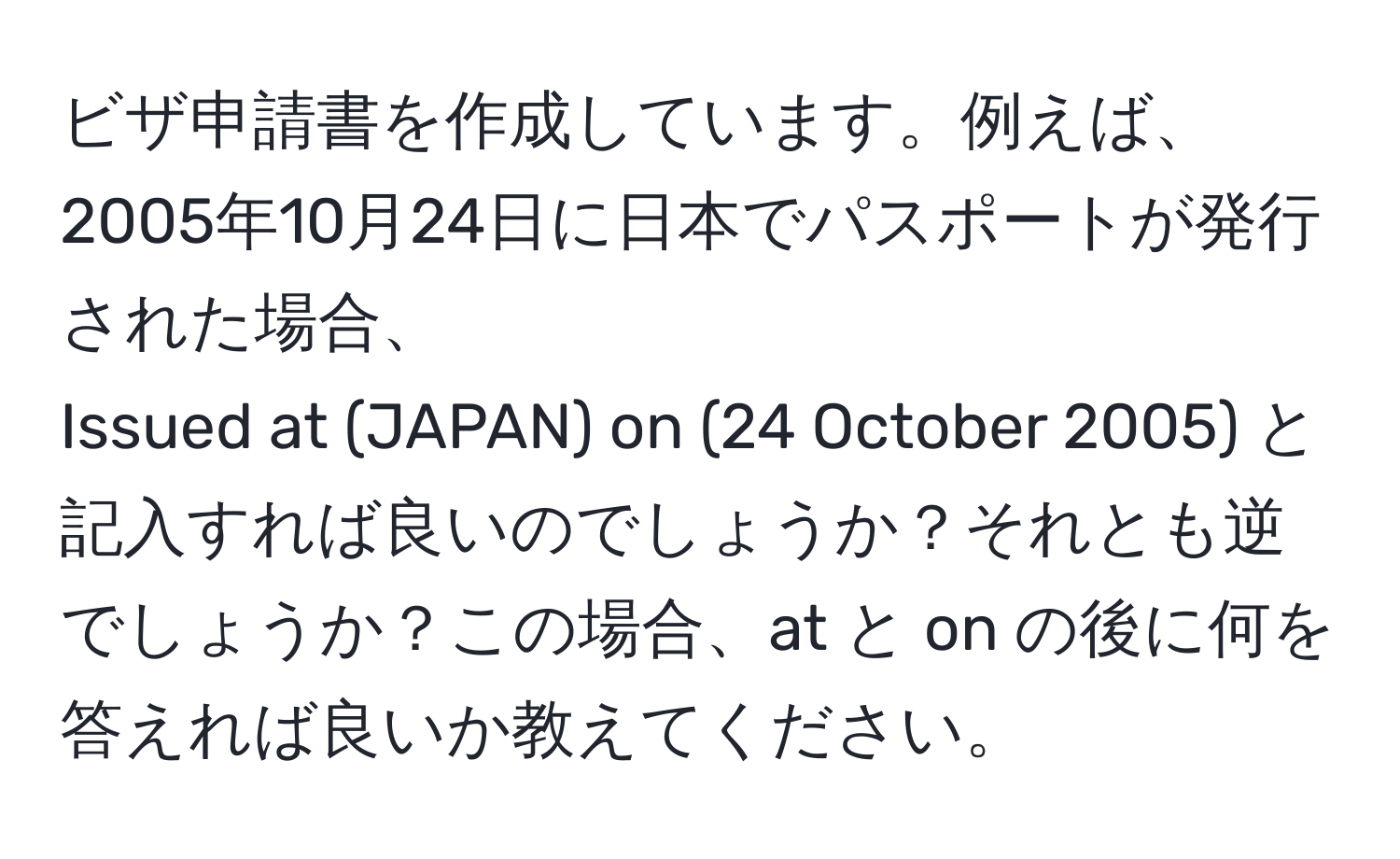 ビザ申請書を作成しています。例えば、2005年10月24日に日本でパスポートが発行された場合、  
Issued at (JAPAN) on (24 October 2005) と記入すれば良いのでしょうか？それとも逆でしょうか？この場合、at と on の後に何を答えれば良いか教えてください。