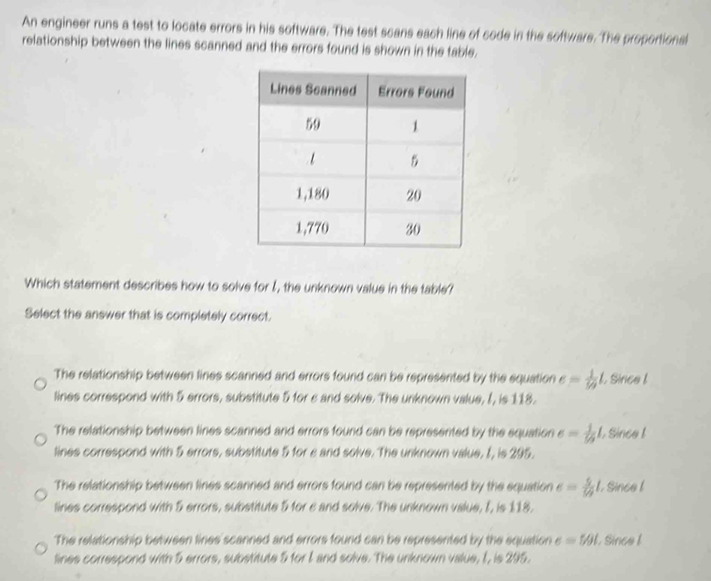 An engineer runs a test to locate errors in his software. The test scans each line of code in the software. The proportional
relationship between the lines scanned and the errors found is shown in the table.
Which statement describes how to solve for I, the unknown value in the table?
Select the answer that is completely correct.
The relationship between lines scanned and errors found can be represented by the equation e= 1/59 l. Since l
lines correspond with 5 errors, substitute 5 for c and solve. The unknown value, I, is 118.
The relationship between lines scanned and errors found can be represented by the equation e= 1/59 l , Since !
lines correspond with 5 errors, substitute 5 for c and solve. The unknown value, 1, is 295.
The relationship between lines scanned and errors found can be represented by the equation e= 5/79 l , Since l
lines correspond with 5 errors, substitute 5 for c and solve. The unknown value, I, is 118.
The relationship between lines scanned and errors found can be represented by the equation e=5θ l Since l
lines correspond with 5 errors, substitute 5 for I and solve. The unknown value, I, is 295.