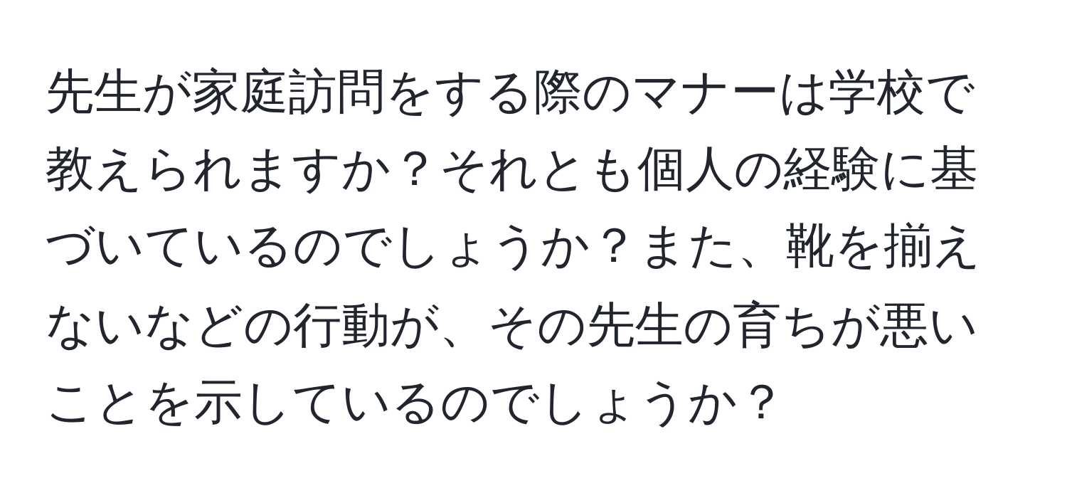 先生が家庭訪問をする際のマナーは学校で教えられますか？それとも個人の経験に基づいているのでしょうか？また、靴を揃えないなどの行動が、その先生の育ちが悪いことを示しているのでしょうか？