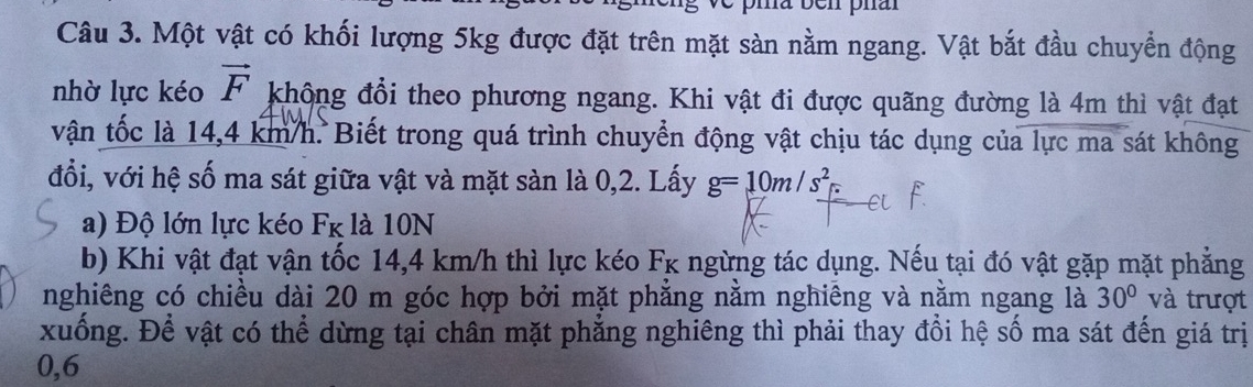 ve pia ben phar 
Câu 3. Một vật có khối lượng 5kg được đặt trên mặt sàn nằm ngang. Vật bắt đầu chuyển động 
nhờ lực kéo vector F không đổi theo phương ngang. Khi vật đi được quãng đường là 4m thì vật đạt 
vận tốc là 14,4 km/h. Biết trong quá trình chuyển động vật chịu tác dụng của lực ma sát không 
đổi, với hệ số ma sát giữa vật và mặt sàn là 0,2. Lấy g=10m/s^2
a) Độ lớn lực kéo F_K là 10N
b) Khi vật đạt vận tốc 14,4 km/h thì lực kéo Fk ngừng tác dụng. Nếu tại đó vật gặp mặt phẳng 
nghiêng có chiều dài 20 m góc hợp bởi mặt phẳng nằm nghiêng và nằm ngang là 30° và trượt 
xuống. Để vật có thể dừng tại chân mặt phẳng nghiêng thì phải thay đổi hệ số ma sát đến giá trị
0,6