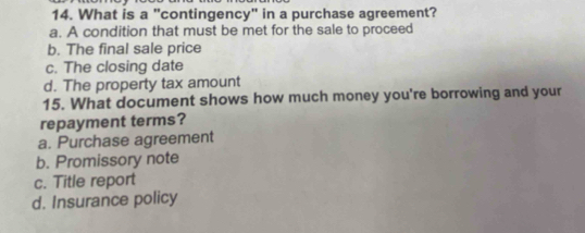 What is a "contingency" in a purchase agreement?
a. A condition that must be met for the sale to proceed
b. The final sale price
c. The closing date
d. The property tax amount
15. What document shows how much money you're borrowing and your
repayment terms?
a. Purchase agreement
b. Promissory note
c. Title report
d. Insurance policy