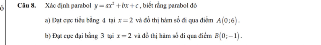 Xác định parabol y=ax^2+bx+c , biết rằng parabol đó 
a) Đạt cực tiểu bằng 4 tại x=2 và dhat o thị hàm số đi qua điểm A(0;6). 
b) Đạt cực đại bằng 3 tại x=2 và đồ thị hàm số đi qua điểm B(0;-1).