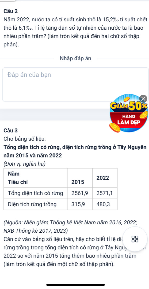 Năm 2022, nước ta có tỉ suất sinh thô là 15, 2% tỉ suất chết 
thô là 6,1‰. Tỉ lệ tăng dân số tự nhiên của nước ta là bao 
nhiêu phần trăm? (làm tròn kết quả đến hai chữ số thập 
phân). 
Nhập đáp án 
Đáp án của bạn

GIAM50%
HANG 
làm đẹp 
Câu 3 
Cho bảng số liệu: 
Tổng diện tích có rừng, diện tích rừng trồng ở Tây Nguyên 
năm 2015 và năm 2022
(Đơn vị: nghìn ha) 
(Nguồn: Niên giám Thống kê Việt Nam năm 2016, 2022; 
NXB Thống kê 2017, 2023) 
Căn cứ vào bảng số liệu trên, hãy cho biết tỉ lệ dia 
rừng trồng trong tổng diện tích có rừng ở Tây Nguy 
2022 so với năm 2015 tăng thêm bao nhiêu phần trăm 
(làm tròn kết quả đến một chữ số thập phân).