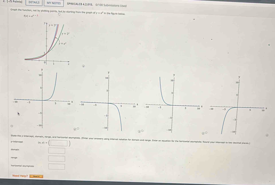 DETAILS MY NOTES SPRECALC8 4.2.015. 0/100 Submissions Used
Graph the function, not by plotting points, but by starting from the graph of y=e^x in the figure below.
f(x)=e^(x-3)
①
  
State the y-intercept, domain, range, and horizontal asymptote. (Enter your answers using interval notation for domain and range. Enter an equation for the horizontal asymptote. Round your intercept to two decimal places.)
y-intercept (x,y)=(□ )
domain
□
range □
horizontal asymptote □
Need Help? Read it