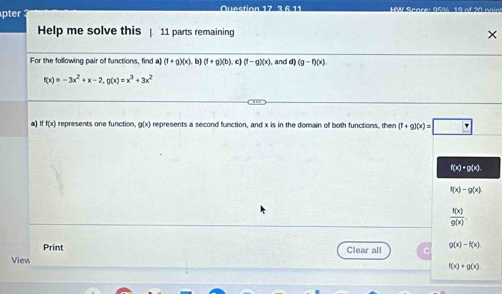 HW Scare: 95% 19 of 20 co in 
pter 
Help me solve this | 11 parts remaining 
× 
For the following pair of functions, find a) (f+g)(x) , b) (f+g)(b) c) (f-g)(x) , and d) (g-f)(x).
f(x)=-3x^2+x-2, g(x)=x^3+3x^2
a) If f(x) represents one function, g(x) represents a second function, and x is in the domain of both functions, then (f+g)(x)=□
f(x)· g(x).
f(x)-g(x).
 f(x)/g(x) . 
Print Clear all
g(x)-f(x). 
View
f(x)+g(x).