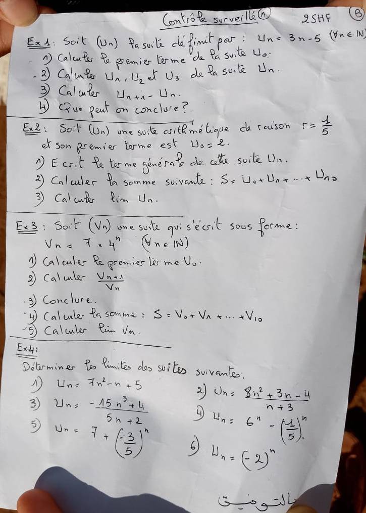 Controte surveillea 2SHF B
Exl: Soit ( U_n )Pa soile defimit par U_n=3n-5(forall n∈ IN)
1 Caluter Be eremier tome do fa suite Uo.
2) Calunter U_1,U_2 et U_3 do Da suite Un.
3 Calculer U_n+1-U_n
(iue pent on conclure?
: Soit (Un) one sute writhmelique de raison r= 1/5 
er son esemier tome est U_0=2.
1 Ecrit fe torme generate de colte soile U_n.
2 Calculer ta somme sivante: S=U_0+U_1+...+ U_n0
3 Calcute Rim U_n.
Ex3: Soit (V_n) one suite goisecsit sous forme:
V_n=7* 4^n (forall n∈ IN)
1 Calculer Pe premies torme V_0.
③ Caluler frac V_n+1V_n
3 Conclure.
4 Calcule fa somme: S=V_0+V_1+...+V_10
⑤ Calculer Rim Vm.
Ex4:
Doterminer tos limite dos soites suivanteo:
U_n=7n^2-n+5
3 U_n= (-15n^3+4)/5n+2 
2 U_n= (8n^2+3n-4)/n+3 
U_n=6^n-( 1/5 )^n
5 U_n=7+(- 3/5 )^n 6 U_n=(-2)^n
00=J4