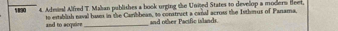 1890 4. Admiral Alfred T. Mahan publishes a book urging the United States to develop a modern fleet, 
to establish naval bases in the Caribbean, to construct a canal across the Isthmus of Panama 
and to acquire _and other Pacific islands.