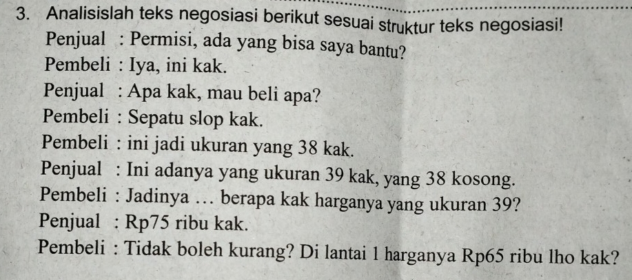 Analisislah teks negosiasi berikut sesuai struktur teks negosiasi! 
Penjual : Permisi, ada yang bisa saya bantu? 
Pembeli : Iya, ini kak. 
Penjual : Apa kak, mau beli apa? 
Pembeli : Sepatu slop kak. 
Pembeli : ini jadi ukuran yang 38 kak. 
Penjual : Ini adanya yang ukuran 39 kak, yang 38 kosong. 
Pembeli : Jadinya … berapa kak harganya yang ukuran 39? 
Penjual : Rp75 ribu kak. 
Pembeli : Tidak boleh kurang? Di lantai 1 harganya Rp65 ribu lho kak?