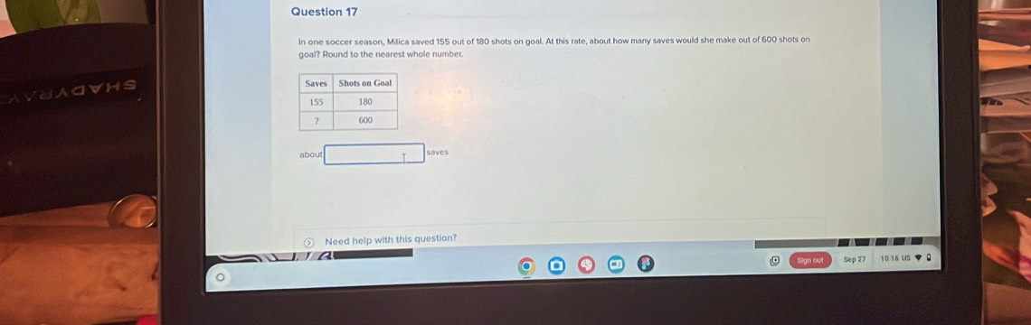 In one soccer season, Milica saved 155 out of 180 shots on goal. At this rate, about how many saves would she make out of 600 shots on 
goal? Round to the nearest whole number. 
AVUACVHS 
about □ 
Need help with this question? 
Sep 2 10:16 US ▼ 0